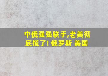 中俄强强联手,老美彻底慌了! 俄罗斯 美国